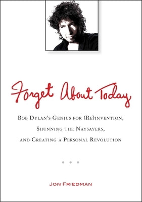 Forget About Today: Bob Dylan s Genius for (Re)invention, Shunning the Naysayers, and Creating a Personal Revolution by Friedman, Jon