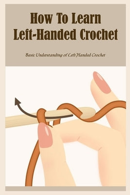 How To Learn Left-Handed Crochet: Basic Understanding of Left-Handed Crochet: Ultimate Guide To Left-Handed Crochet Paperback Independently Published