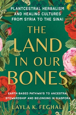 The Land in Our Bones: Plantcestral Herbalism and Healing Cultures from Syria to the Sinai--Earth-Basedpathways to Ancestral Stewardship and Belonging by Feghali, Layla K.