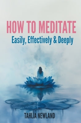 How to Meditate Easily, Effectively & Deeply by Newland, Tahlia