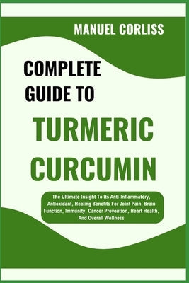 Complete Guide to Turmeric Curcumin: The Ultimate Insight To Its Anti-Inflammatory, Antioxidant, Healing Benefits For Joint Pain, Brain Function, Immu by Corliss, Manuel