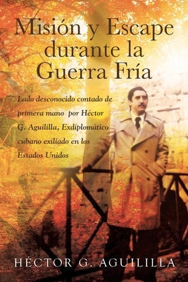 Misión y Escape durante la Guerra Fría: Lado desconocido contado de primera mano por Héctor G. Aguililla Exdiplomático cubano exiliado en los Estados by Aguililla, Héctor G.