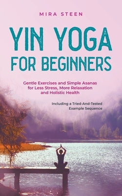 Yin Yoga for Beginners Gentle Exercises and Simple Asanas for Less Stress, More Relaxation and Holistic Health - Including a Tried-And-Tested Example by Steen, Mira