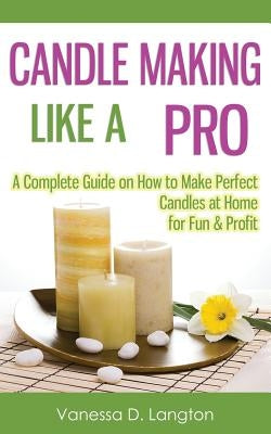 Candle Making Like A Pro: A Complete Guide on How to Make Perfect Candles at Home for Fun & Profit Paperback Createspace Independent Publishing Platform