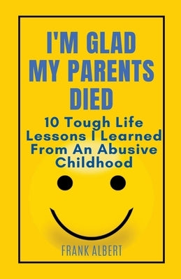 I'm Glad My Parents Died: 10 Tough Life Lessons I Learned From An Abusive Childhood Paperback Frank Albert