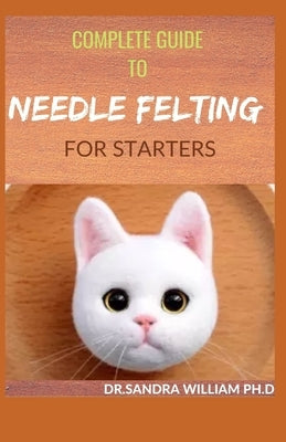 Complete Guide to Needle Felting for Starters: Beginners Guide To Create With Wool Paperback Independently Published