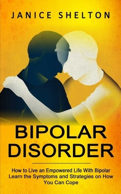 Bipolar Disorder: How to Live an Empowered Life With Bipolar (Learn the Symptoms and Strategies on How You Can Cope) by Shelton, Janice