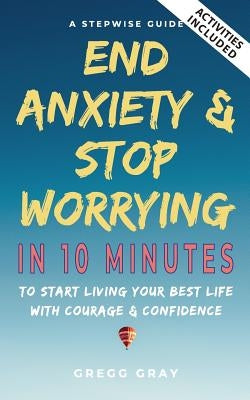 End Anxiety & Stop Worrying In 10 Minutes: A Stepwise Guide To Start Living Your Best Life With Courage & Confidence by Gray, Gregg