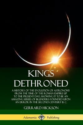 Kings Dethroned: A History of the Evolution of Astronomy from the Time of the Roman Empire Up to the Present Day; Showing It to Be an A Paperback Lulu.com