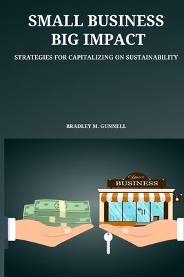 Small Business, Big Impact Strategies for Capitalizing on Sustainability Paperback Bradley M. Gunnell