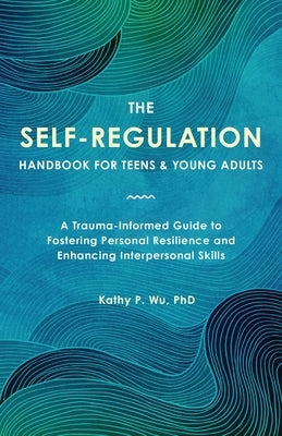 The Self-Regulation Handbook for Teens and Young Adults: A Trauma-Informed Guide to Fostering Personal Resilience and Enhancing Interpersonal Skills by Wu