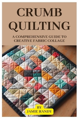 Crumb Quilting: A Comprehensive Guide to Creative Fabric Collage Paperback Independently Published