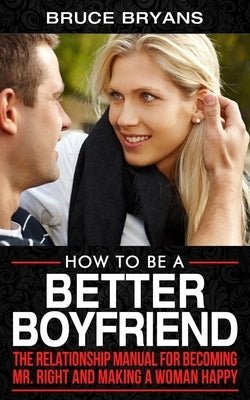 How To Be A Better Boyfriend: The Relationship Manual for Becoming Mr. Right and Making a Woman Happy Paperback Independently Published
