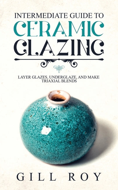Intermediate Guide to Ceramic Glazing: Layer Glazes, Underglaze, and Make Triaxial Blends Paperback Forginghero Publishing