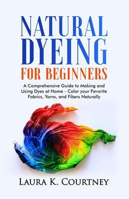 Natural Dyeing for Beginners: A Comprehensive Guide to Making and Using Dyes at Home - Color your Favorite Fabrics, Yarns, and Fibers Naturally Paperback Independently Published
