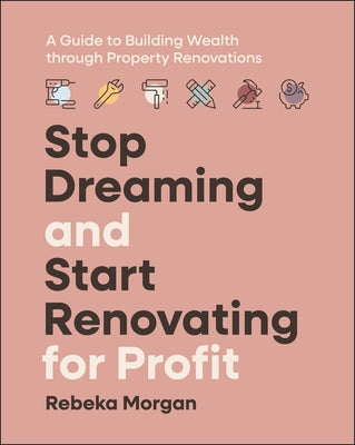 Stop Dreaming and Start Renovating for Profit: A Guide to Building Wealth Through Property Renovations by Morgan, Rebeka