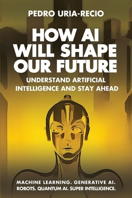 How AI Will Shape Our Future: Understand Artificial Intelligence and Stay Ahead. Machine Learning. Generative AI. Robots. Quantum AI. Super Intelligen by Uria-Recio, Pedro