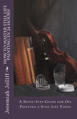 How to Master Still Life Painting in 24 Hours!: A Seven-Step Guide for Oil Painting a Still Life Today Paperback Createspace Independent Publishing Platform