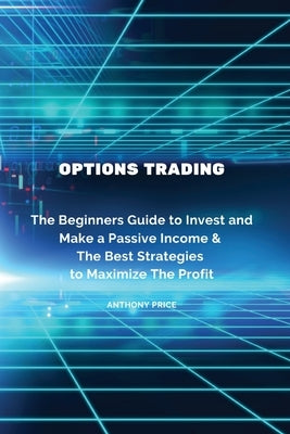 Options Trading: The Beginners Guide to Invest and Make a Passive Income & The Best Strategies to Maximize The Profit Paperback Anthony Price