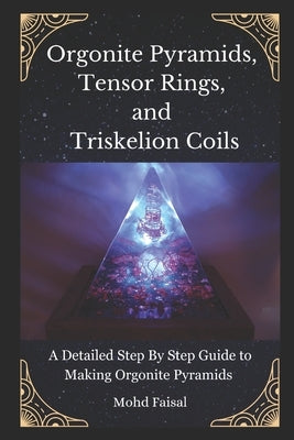 Orgonite Pyramids, Tensor Rings, and Triskelion Coils: A Detailed Step By Step Guide to Making Orgonite Pyramids by Faisal, Mohd