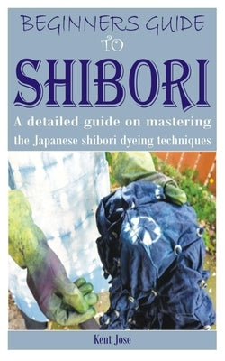 Beginners Guide to Shibori: A detailed guide on mastering the Japanese shibori dyeing techniques Paperback Independently Published