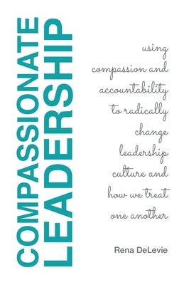 Compassionate Leadership; Using Compassion and Accountability to Radically Change Leadership Culture and How We Treat One Another Paperback Rena Delevie LLC