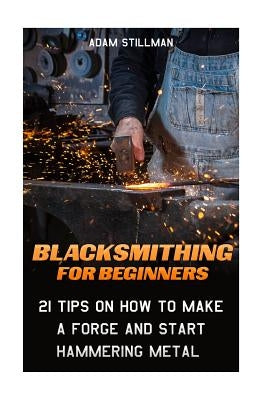 Blacksmithing For Beginners: 21 Tips On How to Make A Forge and Start Hammering Metal: (Blacksmithing, blacksmith, how to blacksmith, how to blacks Paperback Createspace Independent Publishing Platform