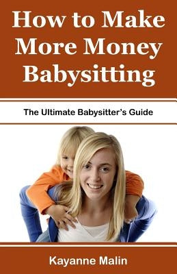 How to Make More Money Babysitting: The Ultimate Babysitter's Guide Paperback Createspace Independent Publishing Platform