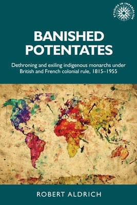 Banished Potentates: Dethroning and Exiling Indigenous Monarchs Under British and French Colonial Rule, 1815-1955 Paperback Manchester University Press