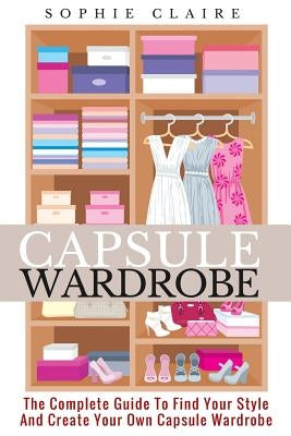 Capsule Wardrobe: The Complete Guide To Find Your Style And Create Your Own Capsule Wardrobe Paperback Createspace Independent Publishing Platform