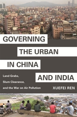 Governing the Urban in China and India: Land Grabs, Slum Clearance, and the War on Air Pollution by Ren, Xuefei
