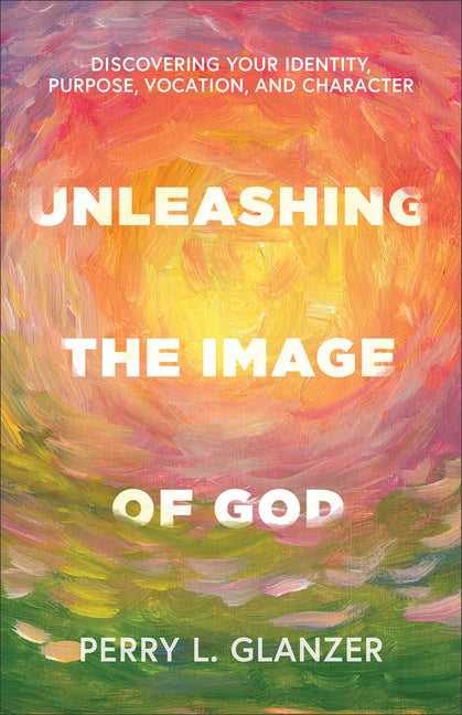 Unleashing the Image of God: Discovering Your Identity, Purpose, Vocation, and Character by Glanzer, Perry L.