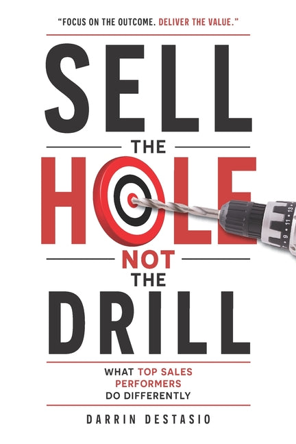 Sell The Hole Not The Drill: What Top Sales Performers Do Differently by Destasio, Darrin W.