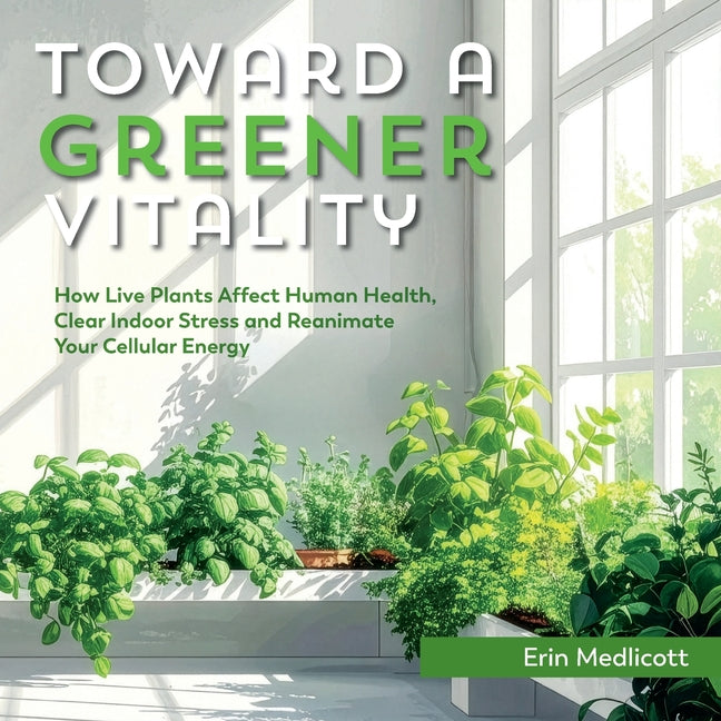 Toward A Greener Vitality: How Live Plants Affect Human Health, Clear Indoor Stress and Reanimate Your Cellular Energy by Medlicott, Erin