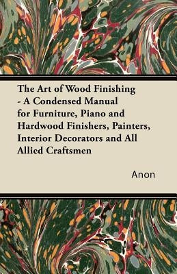 The Art of Wood Finishing - A Condensed Manual for Furniture, Piano and Hardwood Finishers, Painters, Interior Decorators and All Allied Craftsmen Paperback Karig Press