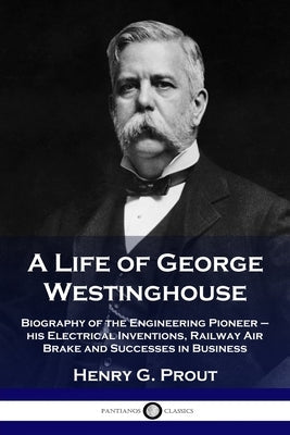 A Life of George Westinghouse: Biography of the Engineering Pioneer - his Electrical Inventions, Railway Air Brake and Successes in Business Paperback Pantianos Classics