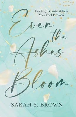 Even the Ashes Bloom: Finding Beauty When You Feel Broken by Brown, Sarah S.