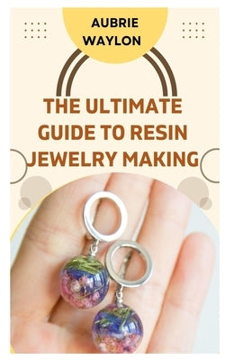 The Ultimate Guide to Resin Jewelry Making: Techniques, Tips and Ideas on How to Make Resin Jewelry Paperback Independently Published