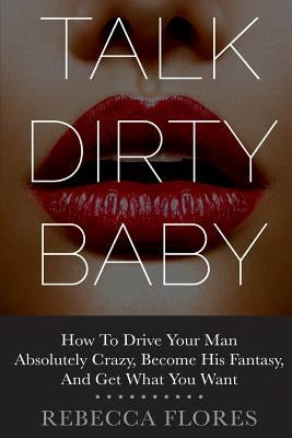 Talk Dirty Baby: How To Drive Your Man Absolutely Crazy, Become His Fantasy, And Get What You Want Paperback Createspace Independent Publishing Platform