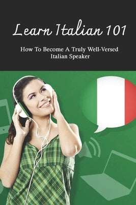 Learn Italian 101: How To Become A Truly Well-Versed Italian Speaker: Learning Italian For Beginners Paperback Independently Published