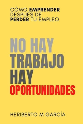No hay trabajo, hay oportunidades: Cómo emprender después de perder tu empleo: Deja atrás la frustración y pon manos a la obra by Garcia, Heriberto M.