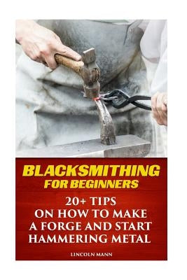 Blacksmithing For Beginners: 20+ Tips On How to Make A Forge And Start Hammering Metal Paperback Createspace Independent Publishing Platform
