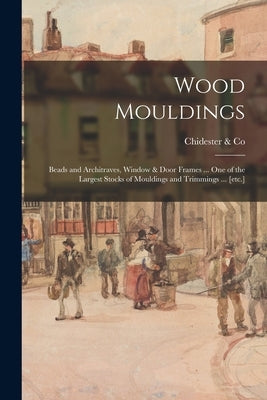 Wood Mouldings: Beads and Architraves, Window & Door Frames ... One of the Largest Stocks of Mouldings and Trimmings ... [etc.] Paperback Legare Street Press