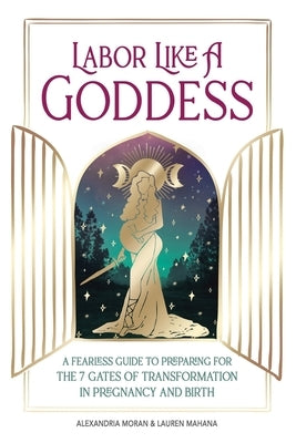 Labor Like A Goddess: A Fearless Guide to Preparing for the 7 Gates of Transformation in Pregnancy and Birth by Moran, Alexandria