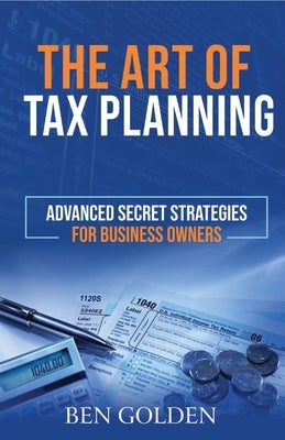 The Art of Tax Planning: Advanced Secret Strategies for Business Owners by Golden, Ben