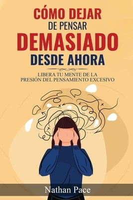 Cómo Dejar de Pensar Demasiado Desde Ahora: Guía de Técnicas Prácticas para Reducir los Pensamientos Negativos y la Ansiedad by Pace, Nathan