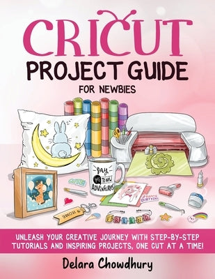 Cricut Project Guide for Newbies: Unleash Your Creative Journey with Step-by-Step Tutorials and Inspiring Projects, One Cut at a Time! Paperback Delara Chowdhury