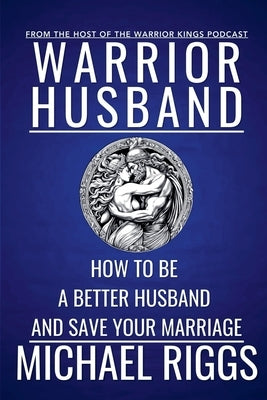 Warrior Husband - How to be a Better Husband and Save Your Marriage by Riggs, Michael