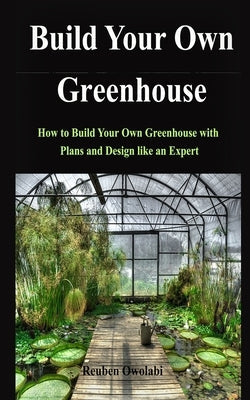 Build Your Own Greenhouse: How to Build Your Own Greenhouse with Plans and Design like an Expert Paperback Independently Published