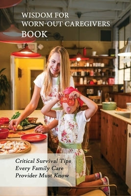 Wisdom For Worn-Out Caregivers Book: Critical Survival Tips Every Family Care Provider Must Know: Caregivers Guide Paperback Independently Published